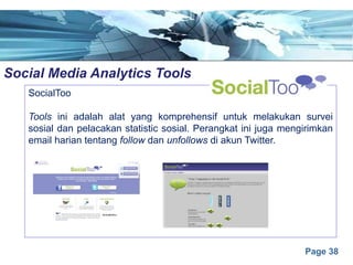 Page 38
Social Media Analytics Toolse
SocialToo
Tools ini adalah alat yang komprehensif untuk melakukan survei
sosial dan pelacakan statistic sosial. Perangkat ini juga mengirimkan
email harian tentang follow dan unfollows di akun Twitter.
 