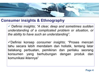 Page 4
Consumer insights & Ethnographye
ü Definisi insights; “A clear, deep and sometimes sudden
understanding of a complicated problem or situation, or
the ability to have such an understanding”.
üDefinisi konsep consumer insights; “Proses mencari
tahu secara lebih mendalam dan holistik, tentang latar
belakang perbuatan, pemikiran dan perilaku seorang
konsumen yang berhubungan dengan produk dan
komunikasi iklannya”
 