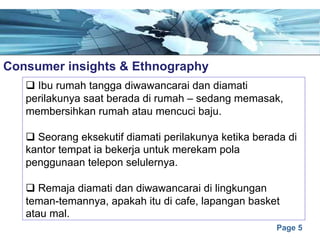 Page 5
Consumer insights & Ethnographye
q Ibu rumah tangga diwawancarai dan diamati
perilakunya saat berada di rumah – sedang memasak,
membersihkan rumah atau mencuci baju.
q Seorang eksekutif diamati perilakunya ketika berada di
kantor tempat ia bekerja untuk merekam pola
penggunaan telepon selulernya.
q Remaja diamati dan diwawancarai di lingkungan
teman-temannya, apakah itu di cafe, lapangan basket
atau mal.
 