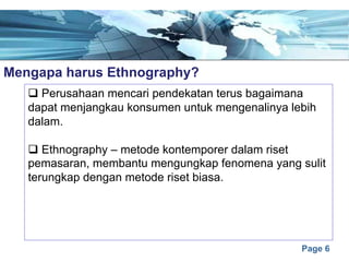 Page 6
Mengapa harus Ethnography?e
q Perusahaan mencari pendekatan terus bagaimana
dapat menjangkau konsumen untuk mengenalinya lebih
dalam.
q Ethnography – metode kontemporer dalam riset
pemasaran, membantu mengungkap fenomena yang sulit
terungkap dengan metode riset biasa.
 