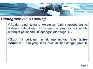 Page 8
Ethnography in Marketinge
ü Adalah studi tentang konsumen dalam kesehariannya
di dalam habitat atau lingkungannya yang asli: di rumah,
di tempat pekerjaan, di lapangan olah raga, dll.
üStudi ini bertujuan untuk menangkap “the telling
moments” – apa yang konsumen lakukan dengan produk.
 