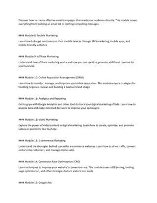 Discover how to create effective email campaigns that reach your audience directly. This module covers
everything from building an email list to crafting compelling messages.
#### Module 8: Mobile Marketing
Learn how to target customers on their mobile devices through SMS marketing, mobile apps, and
mobile-friendly websites.
#### Module 9: Affiliate Marketing
Understand how affiliate marketing works and how you can use it to generate additional revenue for
your business.
#### Module 10: Online Reputation Management (ORM)
Learn how to monitor, manage, and improve your online reputation. This module covers strategies for
handling negative reviews and building a positive brand image.
#### Module 11: Analytics and Reporting
Get to grips with Google Analytics and other tools to track your digital marketing efforts. Learn how to
analyze data and make informed decisions to improve your campaigns.
#### Module 12: Video Marketing
Explore the power of video content in digital marketing. Learn how to create, optimize, and promote
videos on platforms like YouTube.
#### Module 13: E-commerce Marketing
Understand the strategies behind successful e-commerce websites. Learn how to drive traffic, convert
visitors into customers, and manage online sales.
#### Module 14: Conversion Rate Optimization (CRO)
Learn techniques to improve your website’s conversion rate. This module covers A/B testing, landing
page optimization, and other strategies to turn visitors into leads.
#### Module 15: Google Ads
 