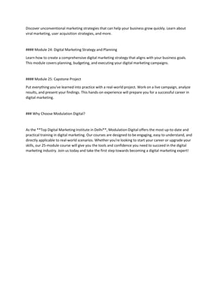 Discover unconventional marketing strategies that can help your business grow quickly. Learn about
viral marketing, user acquisition strategies, and more.
#### Module 24: Digital Marketing Strategy and Planning
Learn how to create a comprehensive digital marketing strategy that aligns with your business goals.
This module covers planning, budgeting, and executing your digital marketing campaigns.
#### Module 25: Capstone Project
Put everything you’ve learned into practice with a real-world project. Work on a live campaign, analyze
results, and present your findings. This hands-on experience will prepare you for a successful career in
digital marketing.
### Why Choose Modulation Digital?
As the **Top Digital Marketing Institute in Delhi**, Modulation Digital offers the most up-to-date and
practical training in digital marketing. Our courses are designed to be engaging, easy to understand, and
directly applicable to real-world scenarios. Whether you're looking to start your career or upgrade your
skills, our 25-module course will give you the tools and confidence you need to succeed in the digital
marketing industry. Join us today and take the first step towards becoming a digital marketing expert!
 