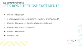 B2B content marketing
LET’S REWRITE THOSE STATEMENTS
• Why am I in business?
• In what ways do I make things better for my clients (and the planet)?
• What do I think about my clients’ market and its challenges?
• What do I think is around the corner?
• Who am I friends with?
• Where do I live?
 