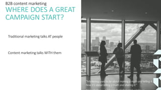 Traditional marketing talks AT people
Content marketing talks WITH them
“Marketing used to be about making a myth and telling it.
Now it’s about telling a truth and sharing it.”
B2B content marketing
WHERE DOES A GREAT
CAMPAIGN START?
Traditional marketing talks AT people
Content marketing talks WITH them
 