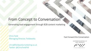 Fast Forward the Conversation
From Concept to Conversation
Generating lead engagement through B2B content marketing
Chris Field
Managing Director, Fieldworks
chris@fieldworksmarketing.co.uk
Twitter: @ChrisFieldFW
www.fieldworksmarketing.co.uk
Twitter: @fieldworks
 