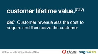 customer lifetime value.(CLV)
def: Customer revenue less the cost to
acquire and then serve the customer
@SitecoreUK @SagittariusMktg