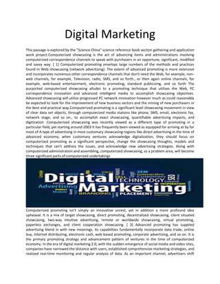 Digital Marketing
This passage is explored by the "Science China" science reference book section gathering and application
work project.Computerized showcasing is the act of advancing items and administrations involving
computerized correspondence channels to speak with purchasers in an opportune, significant, modified
and savvy way. [ 1] Computerized promoting envelops large numbers of the methods and practices
found in Web showcasing (network advertising). The extent of advanced promoting is more extensive
and incorporates numerous other correspondence channels that don't need the Web, for example, non-
web channels, for example, Television, radio, SMS, and so forth., or then again online channels, for
example, web-based entertainment, electronic promoting, standard publicizing, and so forth The
purported computerized showcasing alludes to a promoting technique that utilizes the Web, PC
correspondence innovation and advanced intelligent media to accomplish showcasing objectives.
Advanced showcasing will utilize progressed PC network innovation however much as could reasonably
be expected to look for the improvement of new business sectors and the mining of new purchasers in
the best and practical way.Computerized promoting is a significant level showcasing movement in view
of clear data set objects, through computerized media stations like phone, SMS, email, electronic fax,
network stage, and so on., to accomplish exact showcasing, quantifiable advertising impacts, and
digitization .Computerized showcasing was recently viewed as a different type of promoting in a
particular field, yet starting around 2003 it has frequently been viewed as equipped for arriving at by far
most of A type of advertising in most customary showcasing regions like direct advertising.In the time of
advanced economy, when customary ventures acknowledge digitalization, they should focus on
computerized promoting as a significant perspective, change the showcasing thoughts, models and
techniques that can't address the issues, and acknowledge new advertising strategies. Along with
computerized administration and assembling, computerized showcasing, as a problem area, will become
three significant parts of computerized undertakings
Computerized promoting isn't simply an innovative unrest, yet in addition a more profound idea
upheaval. It is a mix of target showcasing, direct promoting, decentralized showcasing, client situated
showcasing, two-way intuitive advertising, remote or worldwide showcasing, virtual promoting,
paperless exchanges, and client cooperation showcasing. [ 3] Advanced promoting has supplied
advertising blend in with new meanings. Its capabilities fundamentally incorporate data trade, online
buy, internet distributing, electronic cash, web based promoting, corporate advertising, and so on. It is
the primary promoting strategy and advancement pattern of ventures in the time of computerized
economy. In the era of digital marketing 2.0, with the sudden emergence of social media and video sites,
companies have narrowed the distance with users, established comprehensive marketing strategies, and
realized real-time monitoring and regular analysis of data. As an important channel, advertisers shift
 