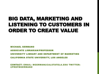 BIG DATA, MARKETING AND 
LISTENING TO CUSTOMERS IN 
ORDER TO CREATE VALUE 
MICHAEL GERMANO 
ASSOCIATE LIBRARIAN/PROFESSOR 
UNIVERSITY LIBRARY AND DEPARTMENT OF MARKETING 
CALIFORNIA STATE UNIVERSITY, LOS ANGELES 
CONTACT: EMAIL: MGERMAN@CALSTATELA.EDU TWITTER: 
@PROFMGERMANO 
 
