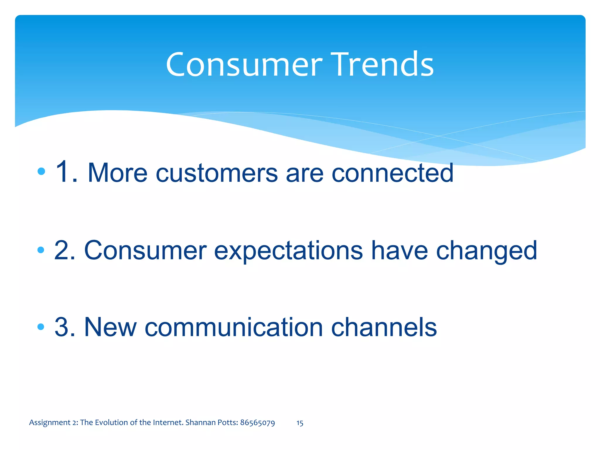 • 1. More customers are connected
• 2. Consumer expectations have changed
• 3. New communication channels
Consumer Trends
15Assignment 2: The Evolution of the Internet. Shannan Potts: 86565079
 