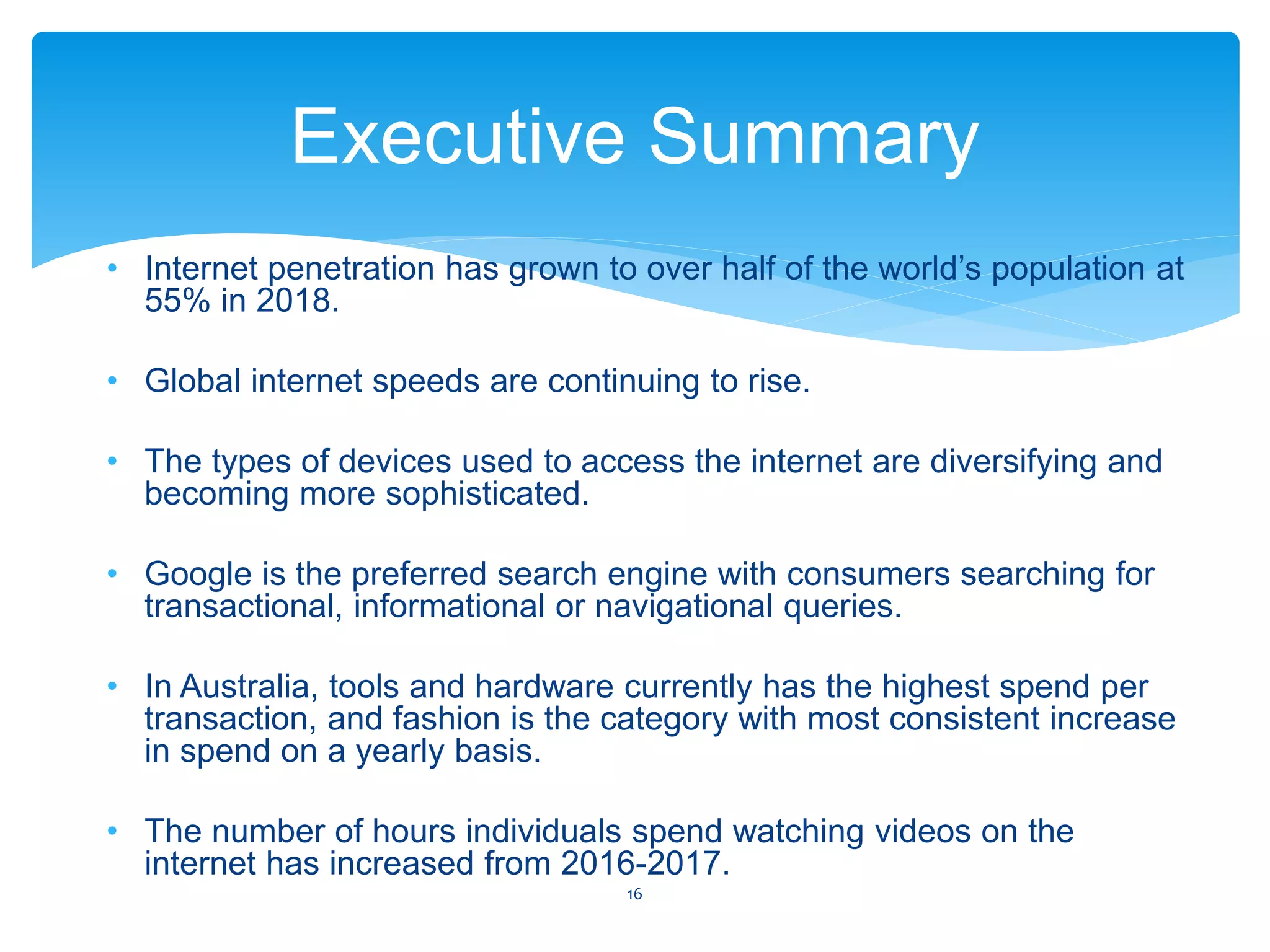 • Internet penetration has grown to over half of the world’s population at
55% in 2018.
• Global internet speeds are continuing to rise.
• The types of devices used to access the internet are diversifying and
becoming more sophisticated.
• Google is the preferred search engine with consumers searching for
transactional, informational or navigational queries.
• In Australia, tools and hardware currently has the highest spend per
transaction, and fashion is the category with most consistent increase
in spend on a yearly basis.
• The number of hours individuals spend watching videos on the
internet has increased from 2016-2017.
Executive Summary
16
 