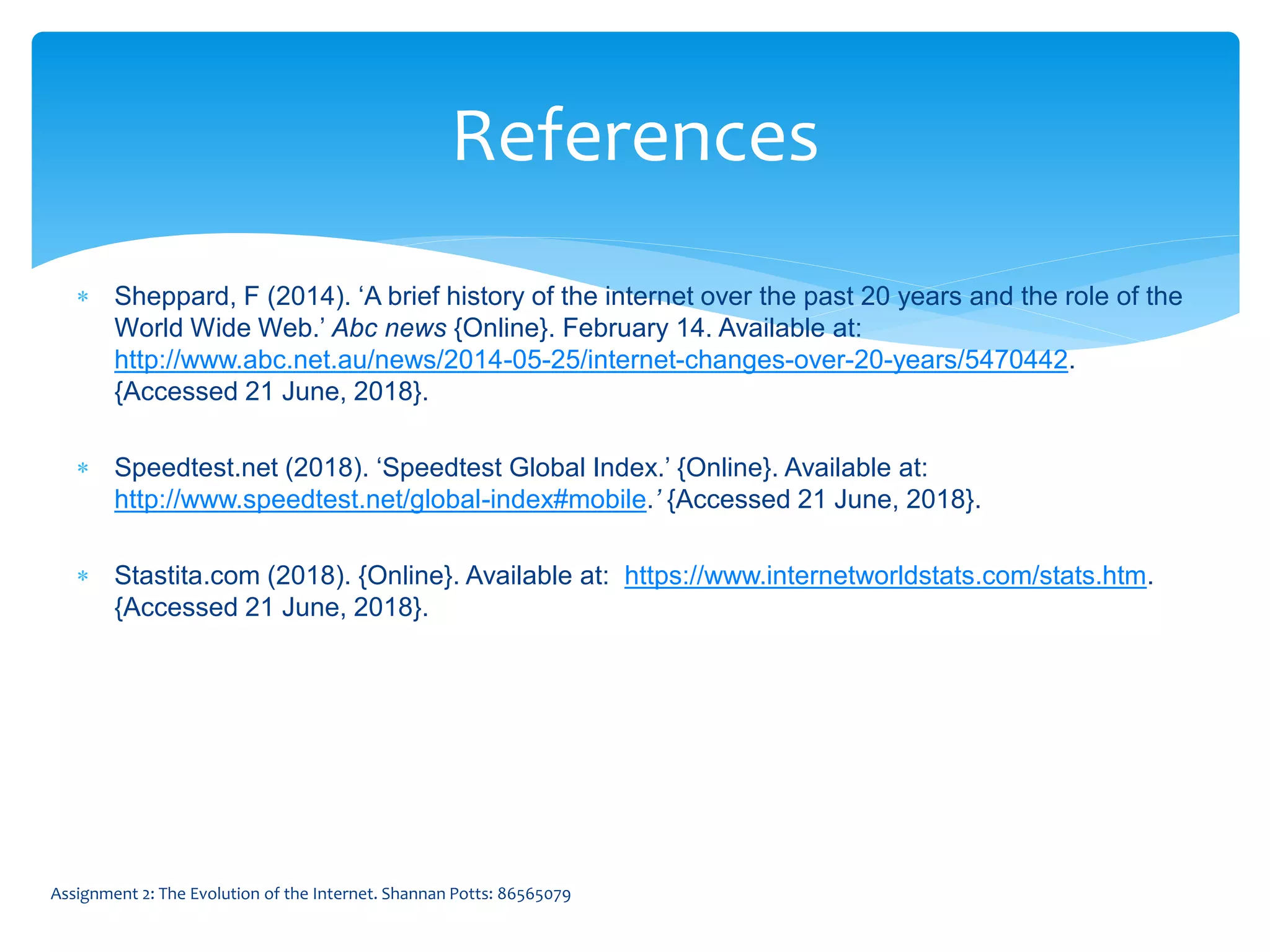  Sheppard, F (2014). ‘A brief history of the internet over the past 20 years and the role of the
World Wide Web.’ Abc news {Online}. February 14. Available at:
http://www.abc.net.au/news/2014-05-25/internet-changes-over-20-years/5470442.
{Accessed 21 June, 2018}.
 Speedtest.net (2018). ‘Speedtest Global Index.’ {Online}. Available at:
http://www.speedtest.net/global-index#mobile.’ {Accessed 21 June, 2018}.
 Stastita.com (2018). {Online}. Available at: https://www.internetworldstats.com/stats.htm.
{Accessed 21 June, 2018}.
References
Assignment 2: The Evolution of the Internet. Shannan Potts: 86565079
 