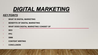 DIGITAL MARKETING
KEY POINTS
• WHAT IS DIGITAL MARKETING
• BENEFITS OF DIGITAL MARKETING
• WHAT DOES DIGITAL MARKETING CONSIST OF
• SEO
• PPC
• SMM
• CONTENT WRITING
• CONCLUSION
 
