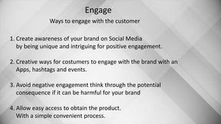 Engage
Ways to engage with the customer
1. Create awareness of your brand on Social Media
by being unique and intriguing for positive engagement.
2. Creative ways for costumers to engage with the brand with an
Apps, hashtags and events.
3. Avoid negative engagement think through the potential
consequence if it can be harmful for your brand
4. Allow easy access to obtain the product.
With a simple convenient process.
 