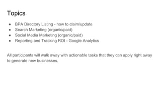 Topics
● BPA Directory Listing - how to claim/update
● Search Marketing (organic/paid)
● Social Media Marketing (organic/paid)
● Reporting and Tracking ROI - Google Analytics
All participants will walk away with actionable tasks that they can apply right away
to generate new businesses.
 