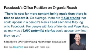 Facebook’s Office Position on Organic Reach
“There is now far more content being made than there is
time to absorb it. On average, there are 1,500 stories that
could appear in a person’s News Feed each time they log
onto Facebook. For people with lots of friends and Page likes,
as many as 15,000 potential stories could appear any time
they log on.”
Facebook’s VP of Advertising Technology, Brian Boland
See this Blog Post from Brian with more info
 