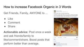 How to increase Facebook Organic in 3 Words
Get Friends, Family, ANYONE to ...
● Like
● Comment
● Share
Actionable advice: Post once a week
and ask friends/family to
like/comment/share. Boost posts that
perform better than average.
 
