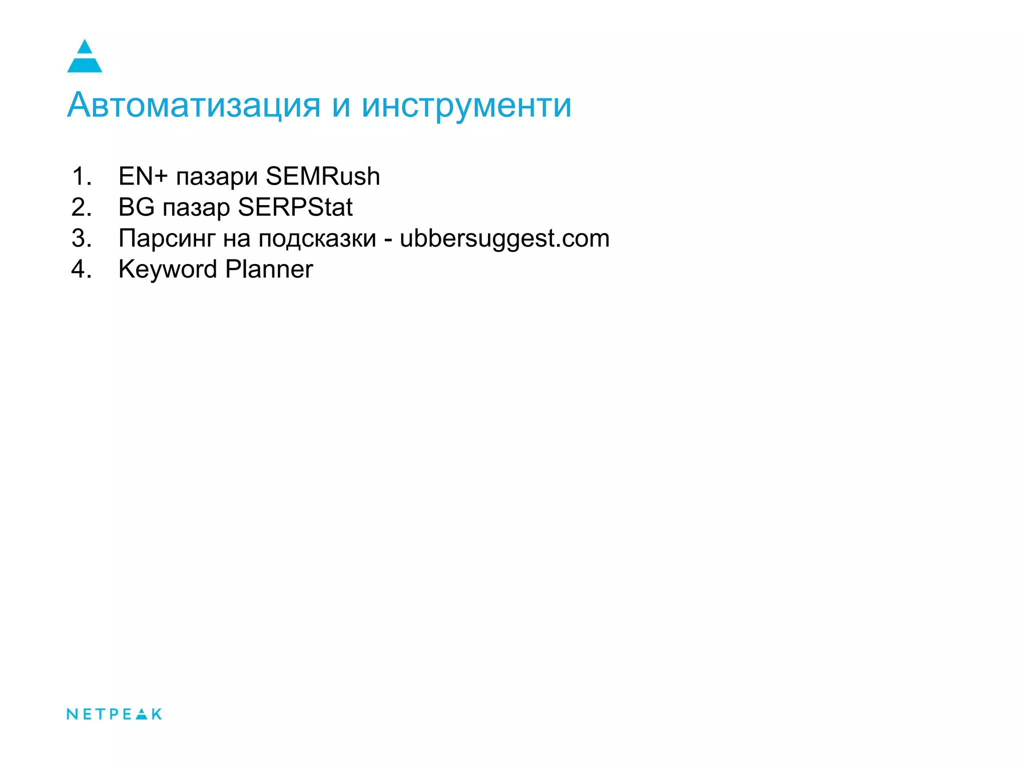 Автоматизация и инструменти
1. EN+ пазари SEMRush
2. BG пазар SERPStat
3. Парсинг на подсказки - ubbersuggest.com
4. Keyword Planner
 