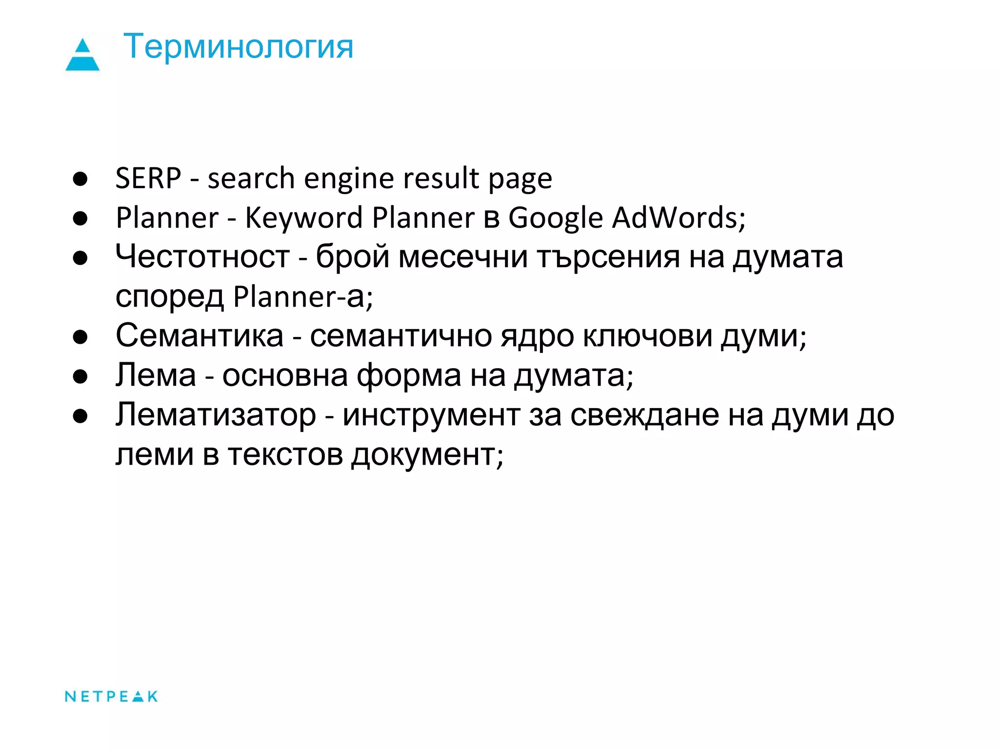 Терминология
●
● в
● Честотност брой месечни търсения на думата
според а
● Семантика семантично ядро ключови думи
● Лема основна форма на думата
● Лематизатор инструмент за свеждане на думи до
леми в текстов документ
 