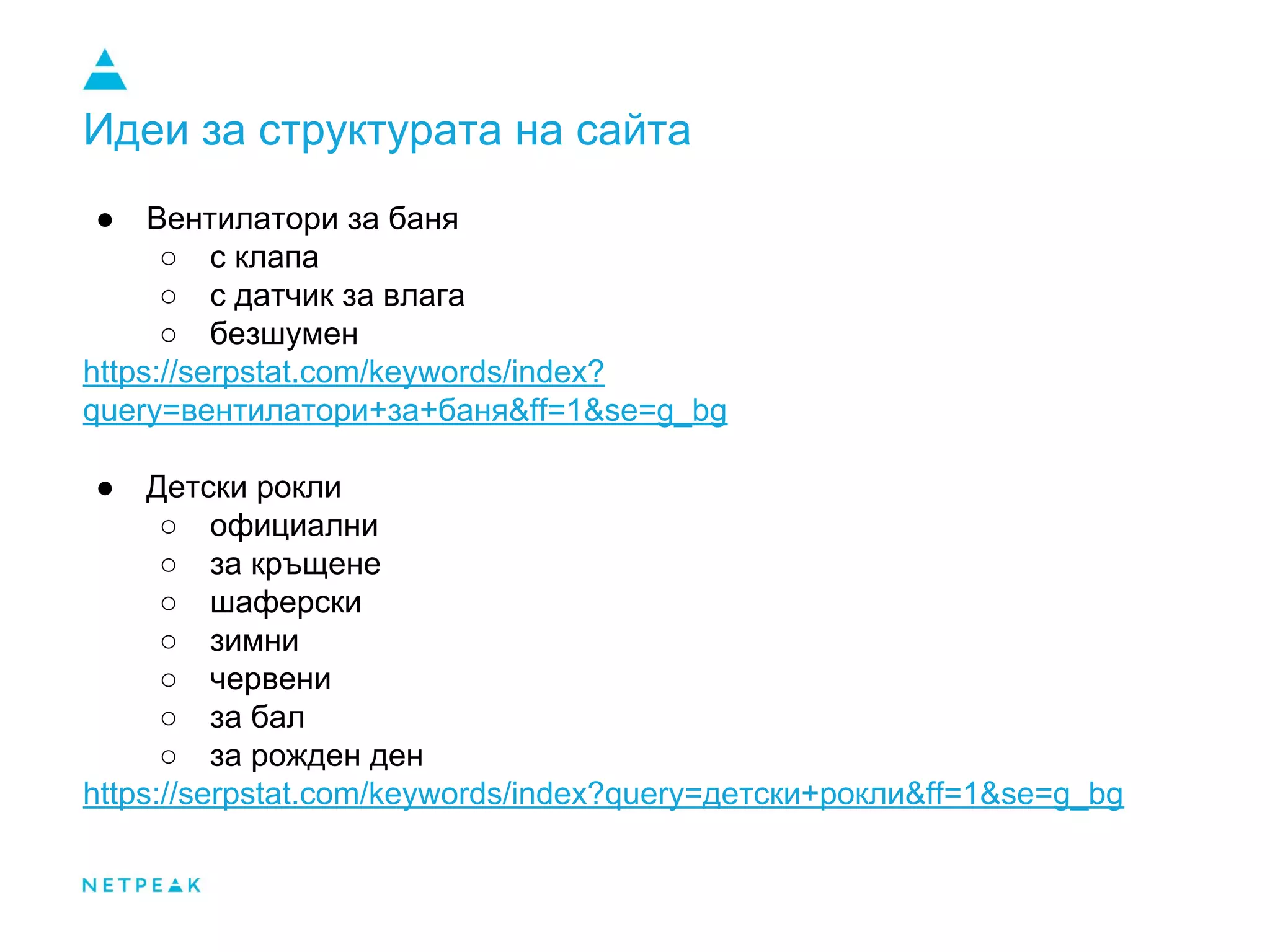 Идеи за структурата на сайта
● Вентилатори за баня
○ с клапа
○ с датчик за влага
○ безшумен
https://serpstat.com/keywords/index?
query=вентилатори+за+баня&ff=1&se=g_bg
● Детски рокли
○ официални
○ за кръщене
○ шаферски
○ зимни
○ червени
○ за бал
○ за рожден ден
https://serpstat.com/keywords/index?query=детски+рокли&ff=1&se=g_bg
 