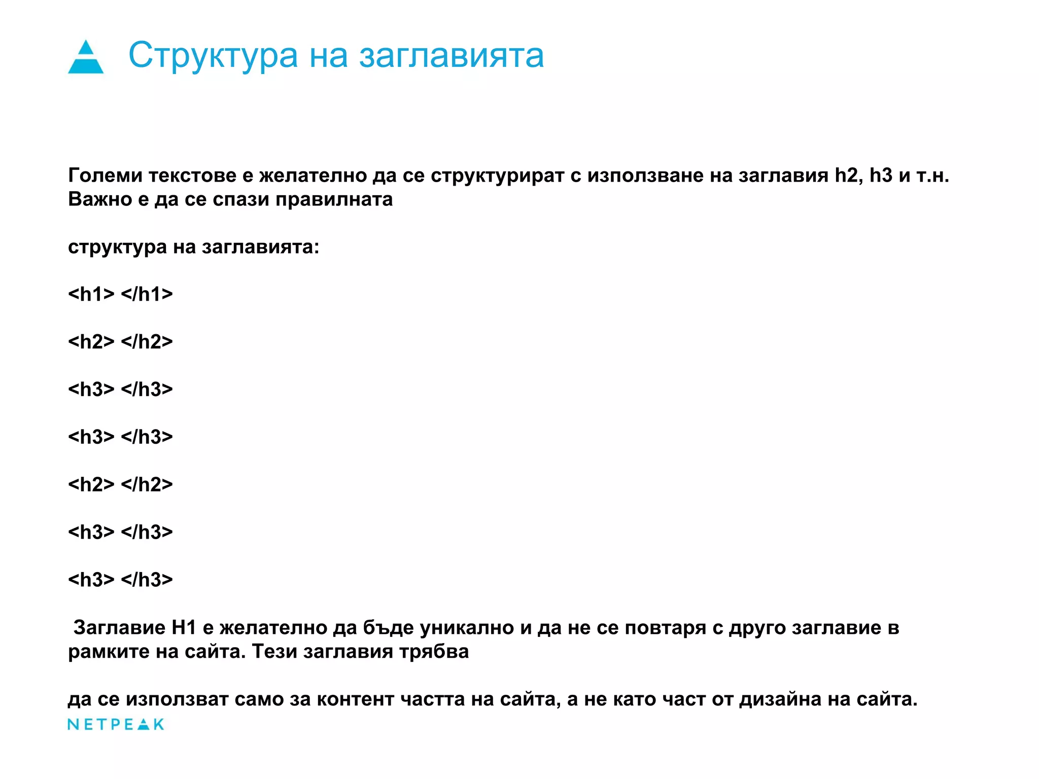 Структура на заглавията
Големи текстове е желателно да се структурират с използване на заглавия h2, h3 и т.н.
Важно е да се спази правилната
структура на заглавията:
<h1> </h1>
<h2> </h2>
<h3> </h3>
<h3> </h3>
<h2> </h2>
<h3> </h3>
<h3> </h3>
Заглавие H1 е желателно да бъде уникално и да не се повтаря с друго заглавие в
рамките на сайта. Тези заглавия трябва
да се използват само за контент частта на сайта, а не като част от дизайна на сайта.
 