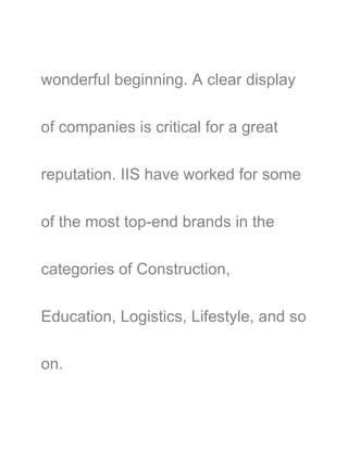 wonderful beginning. A clear display
of companies is critical for a great
reputation. IIS have worked for some
of the most top-end brands in the
categories of Construction,
Education, Logistics, Lifestyle, and so
on.
 