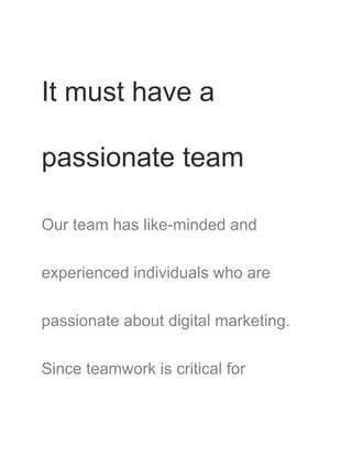 It must have a
passionate team
Our team has like-minded and
experienced individuals who are
passionate about digital marketing.
Since teamwork is critical for
 