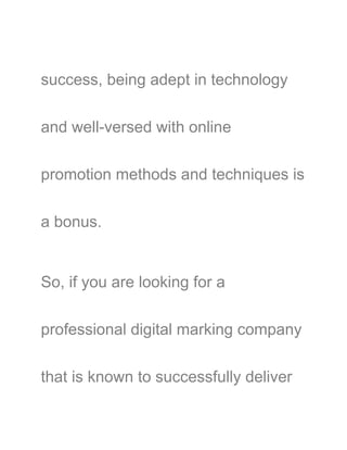 success, being adept in technology
and well-versed with online
promotion methods and techniques is
a bonus.
So, if you are looking for a
professional digital marking company
that is known to successfully deliver
 
