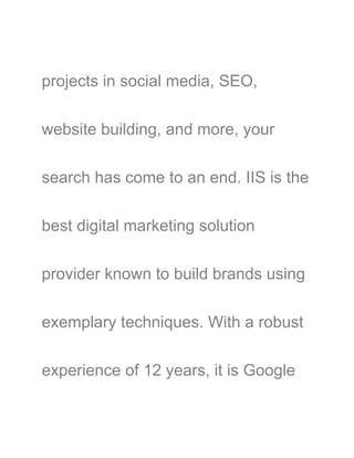 projects in social media, SEO,
website building, and more, your
search has come to an end. IIS is the
best digital marketing solution
provider known to build brands using
exemplary techniques. With a robust
experience of 12 years, it is Google
 