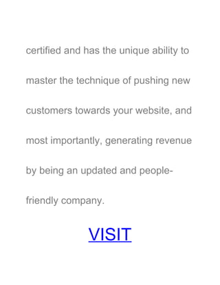 certified and has the unique ability to
master the technique of pushing new
customers towards your website, and
most importantly, generating revenue
by being an updated and people-
friendly company.
VISIT
 