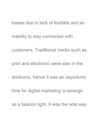 losses due to lack of footfalls and an
inability to stay connected with
customers. Traditional media such as
print and electronic were also in the
doldrums, hence it was an opportune
time for digital marketing to emerge
as a beacon light. It was the sole way
 