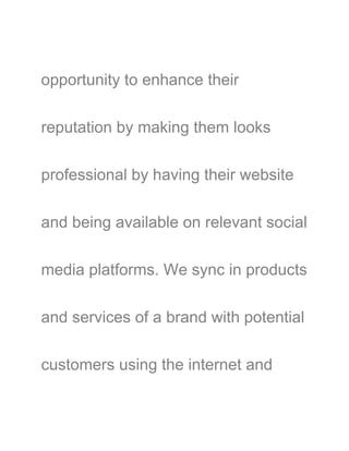 opportunity to enhance their
reputation by making them looks
professional by having their website
and being available on relevant social
media platforms. We sync in products
and services of a brand with potential
customers using the internet and
 