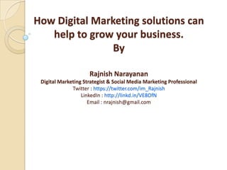 How Digital Marketing solutions can
   help to grow your business.
                By

                     Rajnish Narayanan
 Digital Marketing Strategist & Social Media Marketing Professional
              Twitter : https://twitter.com/im_Rajnish
                  LinkedIn : http://linkd.in/VE8OfN
                     Email : nrajnish@gmail.com
 