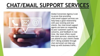 CHAT/EMAIL SUPPORT SERVICES
Global Conversion Agency is set
to prove that providing
chat/email support services can
help keep a good relationship
with your existing and new
clients. Our chat/email support
agents are keen on responding
to your customers' queries,
concerns, and feedback in real
time. Our team offers round-
the-clock services, ensuring we
can attend to your client's needs
24/7. Being available through
chat and email can help you
keep up with business traffic.
 