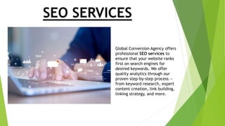 SEO SERVICES
Global Conversion Agency offers
professional SEO services to
ensure that your website ranks
first on search engines for
desired keywords. We offer
quality analytics through our
proven step-by-step process —
from keyword research, expert
content creation, link building,
linking strategy, and more.
 