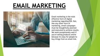EMAIL MARKETING
Email marketing is the most
effective form of digital
marketing regarding ROI. But,
like any other form of
marketing, email campaigns
must be thoughtfully planned
and executed to achieve results.
We work exceptionally well if
you're selling products online
because it's easy for people to
buy things from an email link.
 
