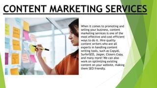 CONTENT MARKETING SERVICES
When it comes to promoting and
selling your business, content
marketing services is one of the
most effective and cost-efficient
ways to do it. Hire quality
content writers who are all
experts in handling content
writing tools, such as CopyAI,
SurferSEO, Jasper, Closers Copy,
and many more! We can also
work on optimizing existing
content on your website, making
them SEO friendly.
 