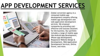 APP DEVELOPMENT SERVICES
Global conversion agency is a
renowned mobile app
development company offering
mobile app development and
web application development
services. We empower
companies by providing cost-
effective and outclass solutions
for the business. Our portfolio
includes a range of mobile apps
like Android App Development,
iPhone app development,
Responsive Website Design &
Development, Web Application
Development Services, Online
Stores, and more.
 