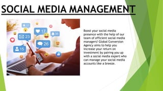 SOCIAL MEDIA MANAGEMENT
Boost your social media
presence with the help of our
team of efficient social media
managers! Global Conversion
Agency aims to help you
increase your return on
investment by pairing you up
with a social media expert who
can manage your social media
accounts like a breeze.
 