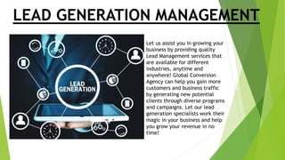 LEAD GENERATION MANAGEMENT
Let us assist you in growing your
business by providing quality
Lead Management services that
are available for different
industries, anytime and
anywhere! Global Conversion
Agency can help you gain more
customers and business traffic
by generating new potential
clients through diverse programs
and campaigns. Let our lead
generation specialists work their
magic in your business and help
you grow your revenue in no
time!
 