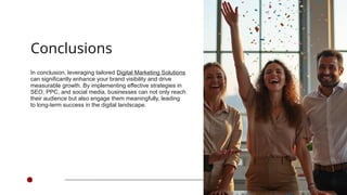 Conclusions
In conclusion, leveraging tailored Digital Marketing Solutions
can significantly enhance your brand visibility and drive
measurable growth. By implementing effective strategies in
SEO, PPC, and social media, businesses can not only reach
their audience but also engage them meaningfully, leading
to long-term success in the digital landscape.
 