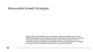 Measurable growth strategies are essential for tracking the effectiveness of your
digital marketing efforts. By setting clear KPIs and utilizing analytic tools, businesses
can assess which campaigns deliver tangible results. This approach not only
optimizes marketing budgets but also allows for data-driven adjustments in strategy,
ensuring that every investment contributes to your growth trajectory.
Measurable Growth Strategies
 