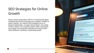 SEO Strategies for Online
Growth
Search engine optimization (SEO) is a fundamental digital
marketing service that enhances your website's visibility on
search engines. Our tailored SEO strategies focus on
keyword optimization, on-page improvements, and quality
content creation. By increasing organic traffic, businesses
can engage more potential customers and improve their
online presence, resulting in sustainable growth.
 