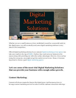 Whether you are a small business or have established yourself as a successful entity in
this digital space, you will eventually need some digital marketing solutions to stay
ahead of the competition.
Offered digital marketing solutions by an eminent​ digital marketing service agency​ can
take your results to the top of​ SERPs.​ Further, they reach out your business to the
masses along with providing you with other online advantages. However, if you end up
owing the wrong one, you might not get the results in your favour. Hence, it becomes
important to choose a good ​digital marketing agency.
Let's see some of the most vital Digital Marketing Solutions
that can provide your business with enough online growth.
Content Marketing:
Content will always remain the king in this digital space. And businesses have to
leverage content marketing services in order to tell the audience about their offerings.
 
