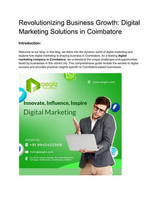 Revolutionizing Business Growth: Digital
Marketing Solutions in Coimbatore
Introduction:
Welcome to our blog. In this blog, we delve into the dynamic world of digital marketing and
explore how digital marketing is shaping business in Coimbatore. As a leading digital
marketing company in Coimbatore, we understand the unique challenges and opportunities
faced by businesses in this vibrant city. This comprehensive guide reveals the secrets to digital
success and provides practical insights specific to Coimbatore-based businesses.
 