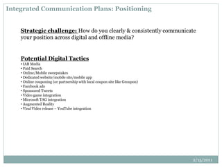 Integrated Communication Plans: Positioning
Strategic challenge: How do you clearly & consistently communicate
your position across digital and offline media?
Potential Digital Tactics
• IAB Media
• Paid Search
• Online/Mobile sweepstakes
• Dedicated website/mobile site/mobile app
• Online couponing (or partnership with local coupon site like Groupon)
• Facebook ads
• Sponsored Tweets
• Video game integration
• Microsoft TAG integration
• Augmented Reality
• Viral Video release – YouTube integration
2/15/2011
 