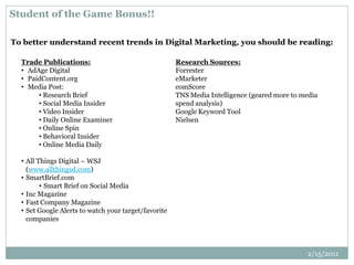 Student of the Game Bonus!!
To better understand recent trends in Digital Marketing, you should be reading:
Trade Publications:
• AdAge Digital
• PaidContent.org
• Media Post:
• Research Brief
• Social Media Insider
• Video Insider
• Daily Online Examiner
• Online Spin
• Behavioral Insider
• Online Media Daily
• All Things Digital – WSJ
(www.allthingsd.com)
• SmartBrief.com
• Smart Brief on Social Media
• Inc Magazine
• Fast Company Magazine
• Set Google Alerts to watch your target/favorite
companies
Research Sources:
Forrester
eMarketer
comScore
TNS Media Intelligence (geared more to media
spend analysis)
Google Keyword Tool
Nielsen
2/15/2011
 