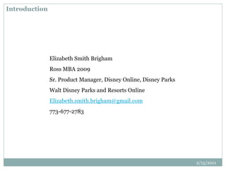 Introduction
Elizabeth Smith Brigham
Ross MBA 2009
Sr. Product Manager, Disney Online, Disney Parks
Walt Disney Parks and Resorts Online
Elizabeth.smith.brigham@gmail.com
773-677-2783
2/15/2011
 