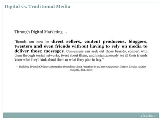 Digital vs. Traditional Media
Through Digital Marketing….
“Brands can now be direct sellers, content producers, bloggers,
tweeters and even friends without having to rely on media to
deliver those messages. Consumers can seek out those brands, connect with
them through social networks, tweet about them, and instantaneously let all their friends
know what they think about them or what they plan to buy.”
– ‘Building Brands Online: Interactive Branding: Best Practices in a Direct Response-Driven Media, AdAge
Insights, Oct. 2010
2/15/2011
 