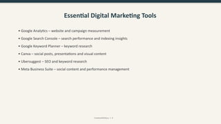 Essential Digital Marketing Tools
• Google Analytics – website and campaign measurement
• Google Search Console – search performance and indexing insights
• Google Keyword Planner – keyword research
• Canva – social posts, presentations and visual content
• Ubersuggest – SEO and keyword research
• Meta Business Suite – social content and performance management
CreativeWithKaur • 9
 